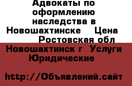 Адвокаты по оформлению наследства в Новошахтинске  › Цена ­ 10 000 - Ростовская обл., Новошахтинск г. Услуги » Юридические   
